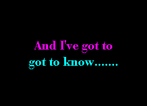 And I've got to

got to know .......