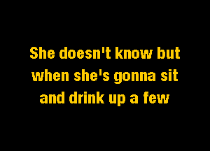 She doesn't know but

when she's gonna sit
and drink up a few