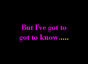 But I've got to

got to know .....