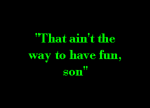 'That ain't the

way to have fun,

son