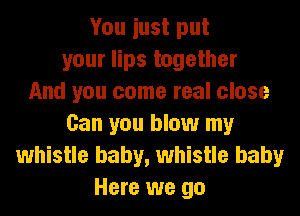 You iust put
your lips together
And you come real close
Can you blow my
whistle baby, whistle baby
Here we go
