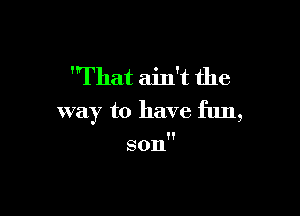 'That ain't the

way to have fun,

son