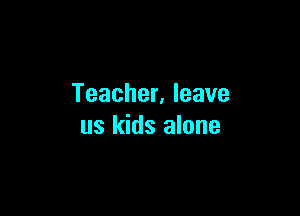 Teacher. leave

us kids alone