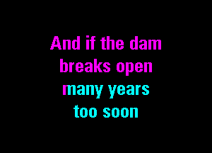 And if the dam
breaks open

many years
too soon