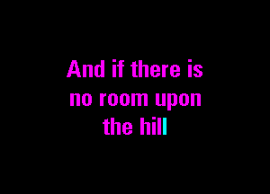 And if there is

no room upon
the hill