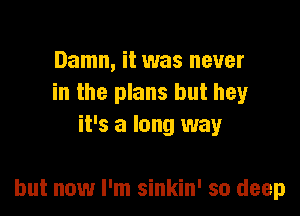Damn, it was never
in the plans but hey
it's a long way

but now I'm sinkin' so deep