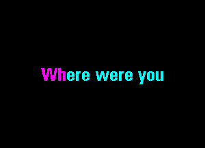 Where were you