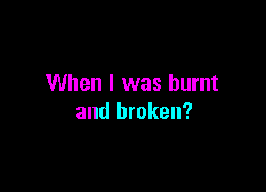 When I was burnt

and broken?