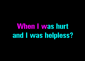 When I was hurt

and l was helpless?