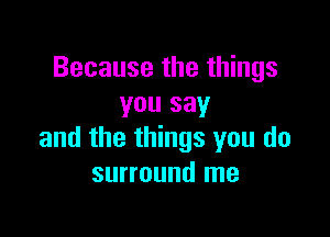 Because the things
you say

and the things you do
surround me