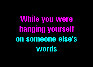 While you were
hanging yourself

on someone else's
words