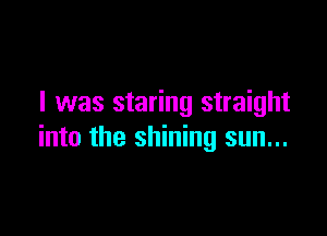 I was staring straight

into the shining sun...