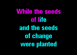 While the seeds
of life

and the seeds
ofchange
were planted
