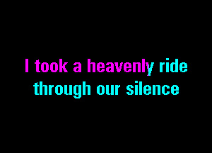 I took a heavenly ride

through our silence