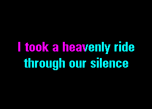I took a heavenly ride

through our silence