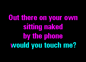 Out there on your own
sitting naked

by the phone
would you touch me?