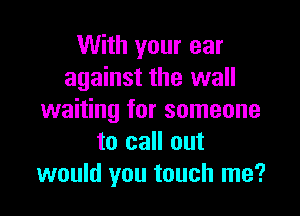 With your ear
against the wall

waiting for someone
to call out
would you touch me?