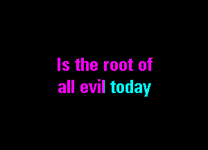 Is the root of

all evil today