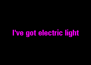 I've got electric light