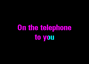 0n the telephone

to you
