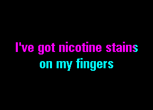 I've got nicotine stains

on my fingers