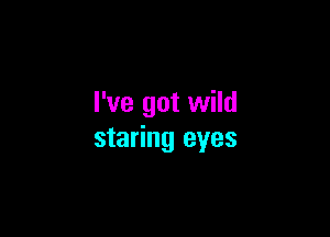 I've got wild

staring eyes