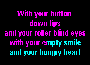 With your button
down lips
and your roller blind eyes
with your empty smile
and your hungry heart