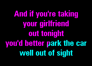 And if you're taking
your girlfriend

out tonight
you'd better park the car
well out of sight