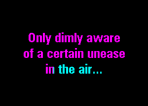 Only dimly aware

of a certain unease
in the air...