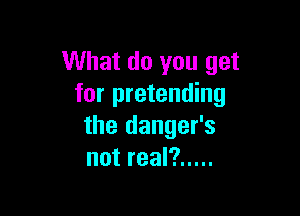What do you get
for pretending

the danger's
not real? .....
