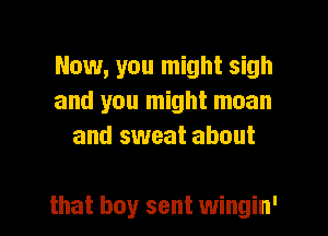 Now, you might sigh
and you might moan
and sweat about

that boy sent wingin' l