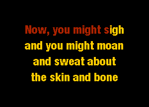 Now, you might sigh
and you might mean

and sweat about
the skin and bone