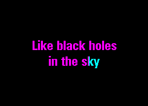 Like black holes

in the sky
