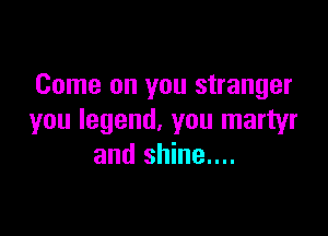 Come on you stranger

you legend, you martyr
and shine....