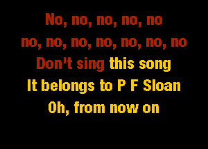 No,no,no,no,no
no,no,no,no,no,no,no
Don't sing this song

It belongs to P F Sloan
on, from now on