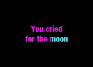 You cried

for the moon