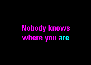 Nobody knows

where you are