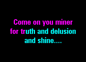 Come on you miner

for truth and delusion
and shine....