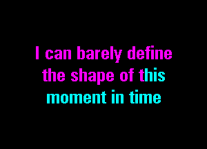 I can barely define

the shape of this
moment in time