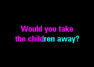 Would you take

the children away?