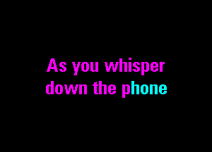 As you whisper

down the phone