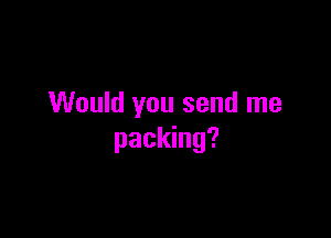 Would you send me

packing?