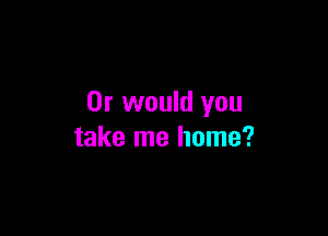 Or would you

take me home?