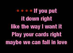 o o o Olfyou put
it down right

like the way I want it
Play your cards right
maybe we can fall in love