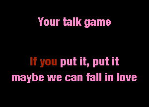Your talk game

If you put it, put it
maybe we can fall in love