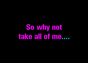 So why not

take all of me....