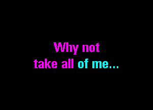 Why not

take all of me...