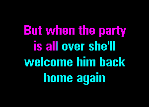 But when the party
is all over she'll

welcome him back
home again