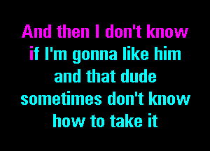 And then I don't know
if I'm gonna like him
and that dude
sometimes don't know
how to take it