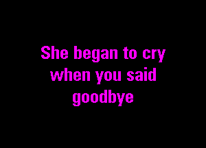 She began to cry

when you said
goodbye